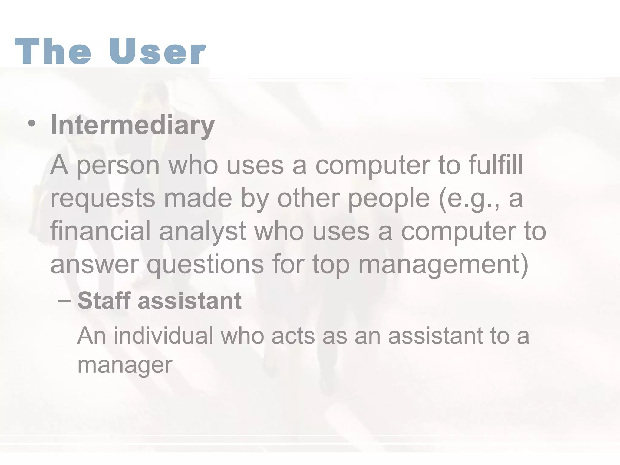 The User
• Intermediary
A person who uses a computer to fulfill
requests made by other people (e.g., a
financial analyst who uses a computer to
answer questions for top management)
– Staff assistant
An individual who acts as an assistant to a
manager
 