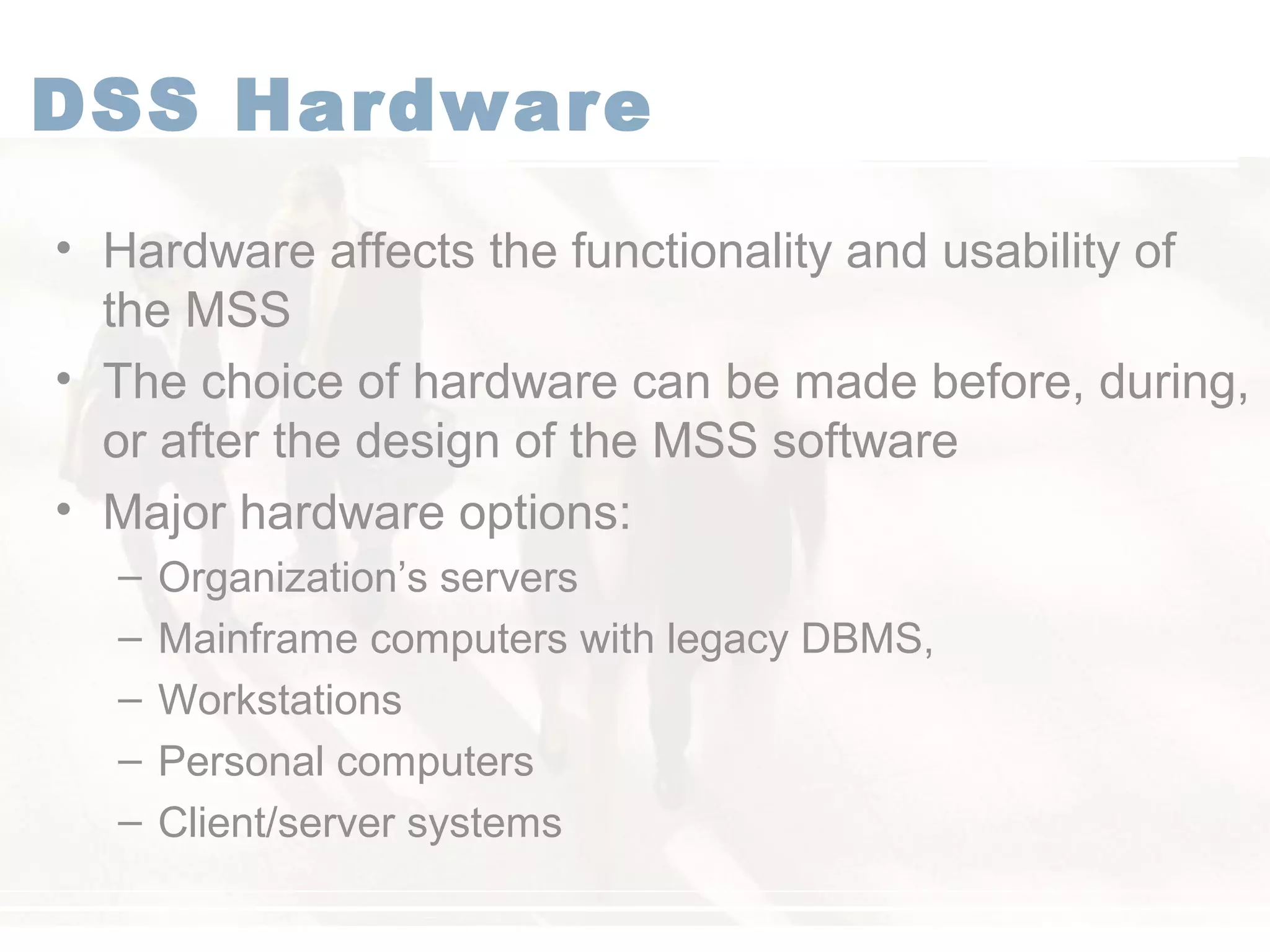 DSS Hardware
• Hardware affects the functionality and usability of
the MSS
• The choice of hardware can be made before, during,
or after the design of the MSS software
• Major hardware options:
– Organization’s servers
– Mainframe computers with legacy DBMS,
– Workstations
– Personal computers
– Client/server systems
 