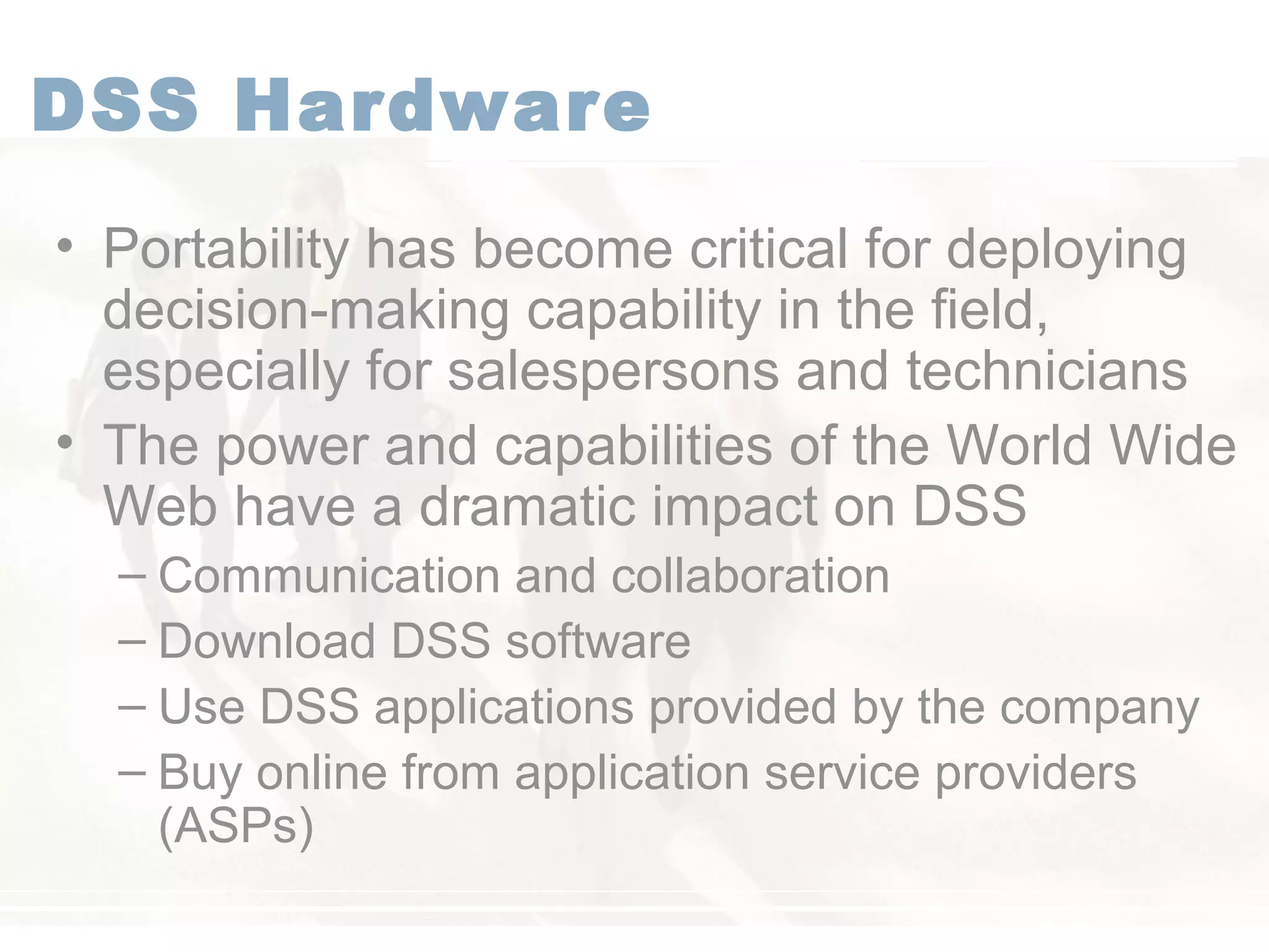 DSS Hardware
• Portability has become critical for deploying
decision-making capability in the field,
especially for salespersons and technicians
• The power and capabilities of the World Wide
Web have a dramatic impact on DSS
– Communication and collaboration
– Download DSS software
– Use DSS applications provided by the company
– Buy online from application service providers
(ASPs)
 