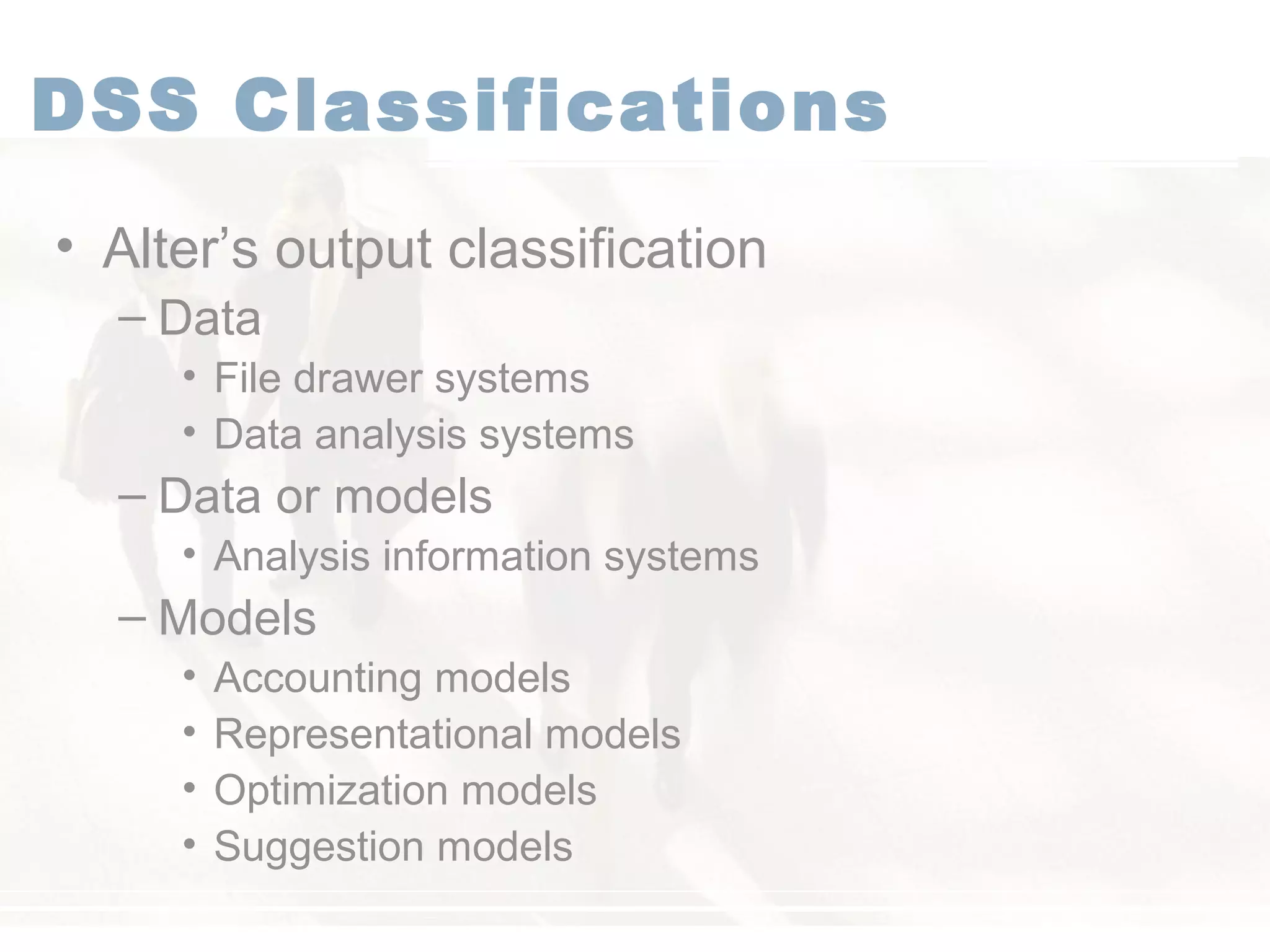 DSS Classifications
• Alter’s output classification
– Data
• File drawer systems
• Data analysis systems
– Data or models
• Analysis information systems
– Models
• Accounting models
• Representational models
• Optimization models
• Suggestion models
 