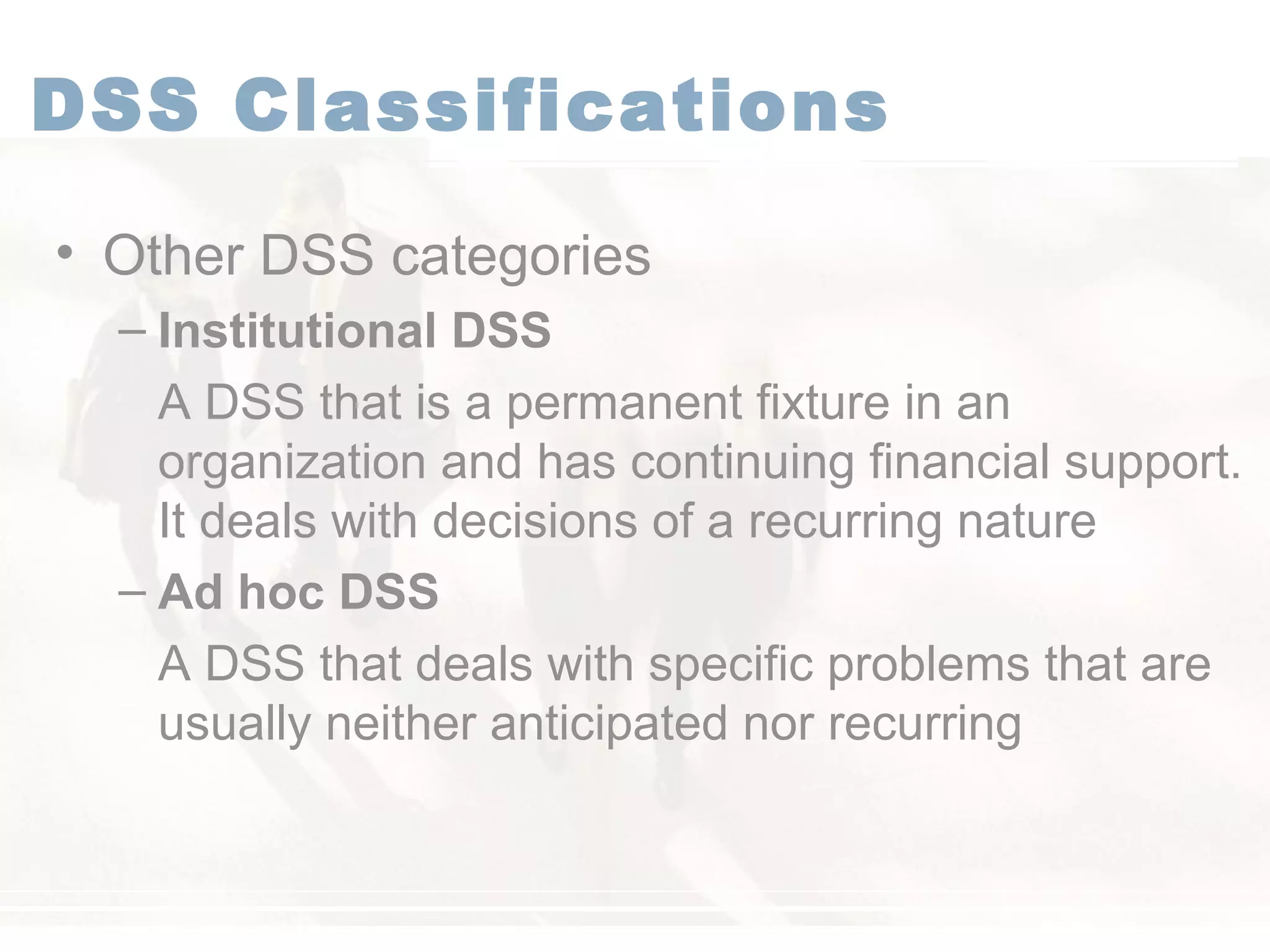 DSS Classifications
• Other DSS categories
– Institutional DSS
A DSS that is a permanent fixture in an
organization and has continuing financial support.
It deals with decisions of a recurring nature
– Ad hoc DSS
A DSS that deals with specific problems that are
usually neither anticipated nor recurring
 