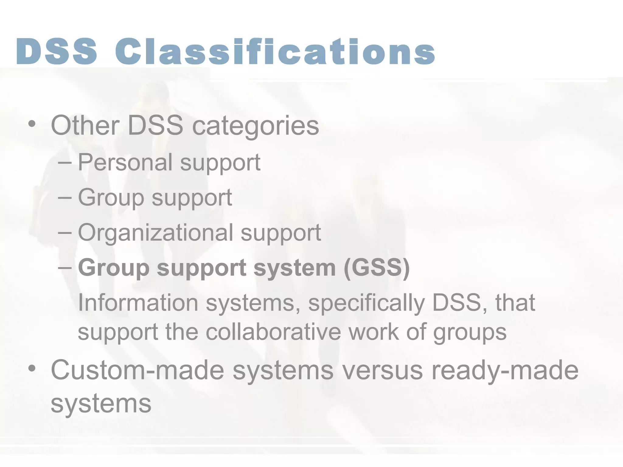 DSS Classifications
• Other DSS categories
– Personal support
– Group support
– Organizational support
– Group support system (GSS)
Information systems, specifically DSS, that
support the collaborative work of groups
• Custom-made systems versus ready-made
systems
 