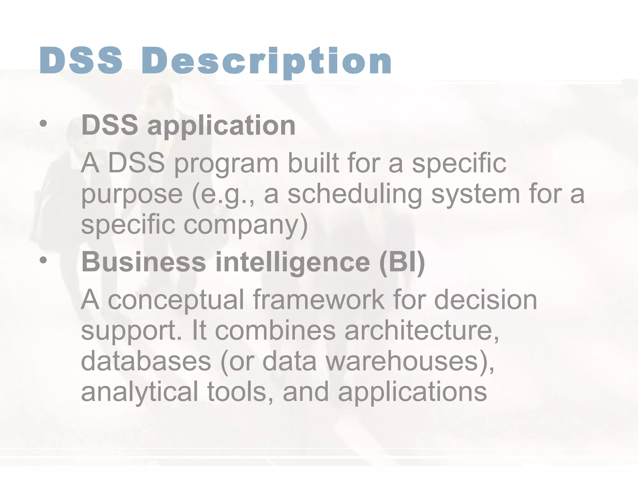 DSS Description
• DSS application
A DSS program built for a specific
purpose (e.g., a scheduling system for a
specific company)
• Business intelligence (BI)
A conceptual framework for decision
support. It combines architecture,
databases (or data warehouses),
analytical tools, and applications
 