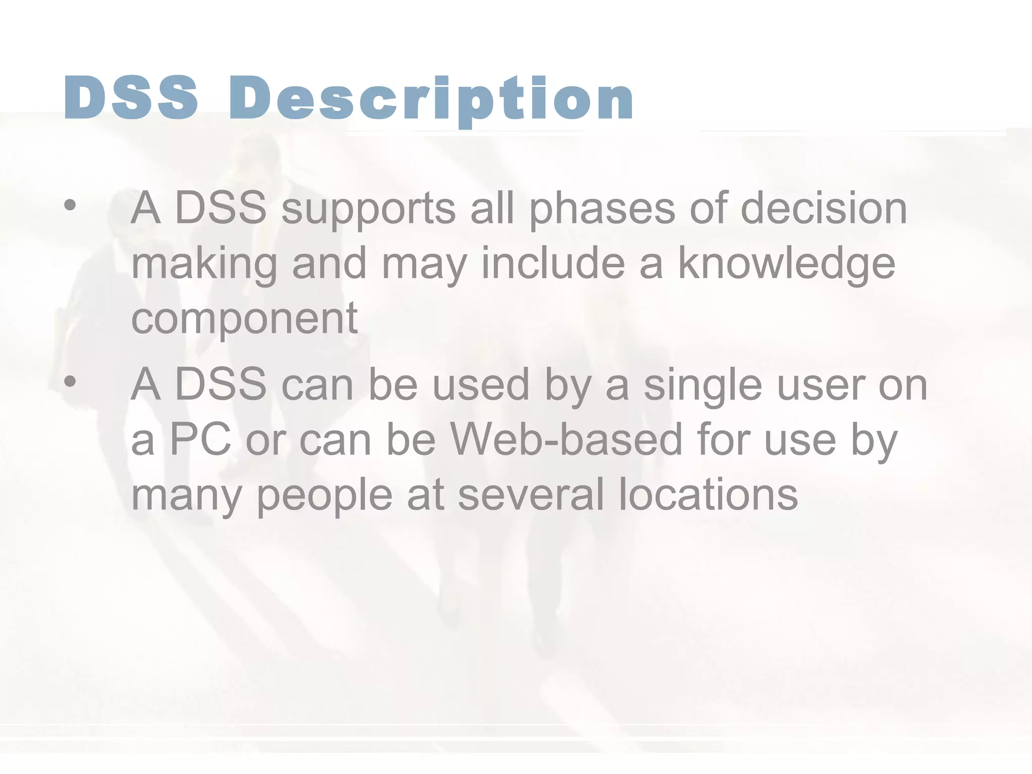 DSS Description
• A DSS supports all phases of decision
making and may include a knowledge
component
• A DSS can be used by a single user on
a PC or can be Web-based for use by
many people at several locations
 