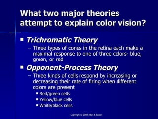 What two major theories
attempt to explain color vision?
   Trichromatic Theory
    – Three types of cones in the retina each make a
      maximal response to one of three colors- blue,
      green, or red
   Opponent-Process Theory
    – Three kinds of cells respond by increasing or
      decreasing their rate of firing when different
      colors are present
          Red/green cells
          Yellow/blue cells
          White/black cells
                          Copyright © 2008 Allyn & Bacon
 