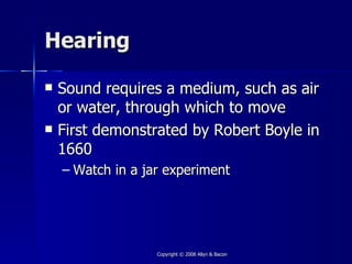 Hearing

   Sound requires a medium, such as air
    or water, through which to move
   First demonstrated by Robert Boyle in
    1660
    – Watch in a jar experiment




                   Copyright © 2008 Allyn & Bacon
 