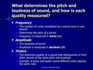 What determines the pitch and
loudness of sound, and how is each
quality measured?
   Frequency
    – The number of cycles completed by a sound wave in one
      second
    – Determines the pitch of a sound
    – Frequency is measured in hertz (Hz)
   Amplitude
    – The loudness of sound
    – Amplitude is measured in decibels (dB)
   Timbre
    – The distinctive quality of a sound that distinguishes it from
      other sounds of the same pitch and loudness
    – Example: A piano and guitar sound different when playing
      the same note
                          Copyright © 2008 Allyn & Bacon
 