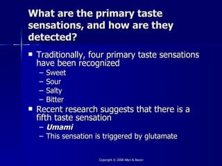 What are the primary taste
sensations, and how are they
detected?
   Traditionally, four primary taste sensations
    have been recognized
    –   Sweet
    –   Sour
    –   Salty
    –   Bitter
   Recent research suggests that there is a
    fifth taste sensation
    – Umami
    – This sensation is triggered by glutamate


                      Copyright © 2008 Allyn & Bacon
 