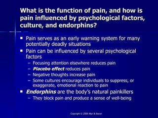 What is the function of pain, and how is
pain influenced by psychological factors,
culture, and endorphins?
   Pain serves as an early warning system for many
    potentially deadly situations
   Pain can be influenced by several psychological
    factors
    –   Focusing attention elsewhere reduces pain
    –   Placebo effect reduces pain
    –   Negative thoughts increase pain
    –   Some cultures encourage individuals to suppress, or
        exaggerate, emotional reaction to pain
   Endorphins are the body’s natural painkillers
    – They block pain and produce a sense of well-being


                          Copyright © 2008 Allyn & Bacon
 