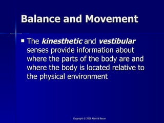 Balance and Movement

   The kinesthetic and vestibular
    senses provide information about
    where the parts of the body are and
    where the body is located relative to
    the physical environment




                  Copyright © 2008 Allyn & Bacon
 