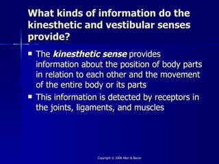 What kinds of information do the
kinesthetic and vestibular senses
provide?
   The kinesthetic sense provides
    information about the position of body parts
    in relation to each other and the movement
    of the entire body or its parts
   This information is detected by receptors in
    the joints, ligaments, and muscles




                    Copyright © 2008 Allyn & Bacon
 