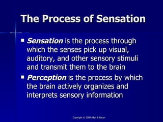 The Process of Sensation

   Sensation is the process through
    which the senses pick up visual,
    auditory, and other sensory stimuli
    and transmit them to the brain
   Perception is the process by which
    the brain actively organizes and
    interprets sensory information

                 Copyright © 2008 Allyn & Bacon
 