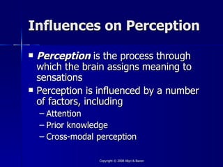 Influences on Perception

   Perception is the process through
    which the brain assigns meaning to
    sensations
   Perception is influenced by a number
    of factors, including
    – Attention
    – Prior knowledge
    – Cross-modal perception

                  Copyright © 2008 Allyn & Bacon
 