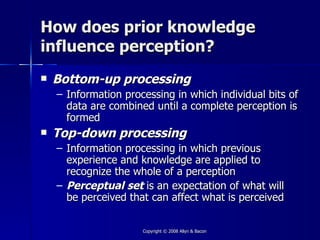 How does prior knowledge
influence perception?
   Bottom-up processing
    – Information processing in which individual bits of
      data are combined until a complete perception is
      formed
   Top-down processing
    – Information processing in which previous
      experience and knowledge are applied to
      recognize the whole of a perception
    – Perceptual set is an expectation of what will
      be perceived that can affect what is perceived

                      Copyright © 2008 Allyn & Bacon
 