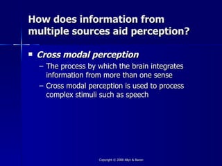 How does information from
multiple sources aid perception?

   Cross modal perception
    – The process by which the brain integrates
      information from more than one sense
    – Cross modal perception is used to process
      complex stimuli such as speech




                     Copyright © 2008 Allyn & Bacon
 