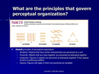 What are the principles that govern
perceptual organization?




   Gestalt principles of perceptual organization
     – Similarity: Objects that have similar characteristics are perceived as a unit
     – Proximity: Objects that are close together are perceived as belonging together
     – Continuity: Figures or objects are perceived as belonging together if they appear
        to form a continuous pattern
     – Closure: Figures with gaps in them are perceived as complete
                  F



                                    Copyright © 2008 Allyn & Bacon
 