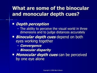 What are some of the binocular
and monocular depth cues?
   Depth perception
    – The ability to perceive the visual world in three
      dimensions and to judge distances accurately
   Binocular depth cues depend on both
    eyes working together
    – Convergence
    – Binocular disparity
   Monocular depth cues can be perceived
    by one eye alone

                      Copyright © 2008 Allyn & Bacon
 