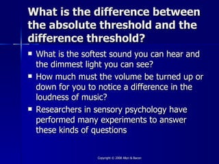 What is the difference between
the absolute threshold and the
difference threshold?
   What is the softest sound you can hear and
    the dimmest light you can see?
   How much must the volume be turned up or
    down for you to notice a difference in the
    loudness of music?
   Researchers in sensory psychology have
    performed many experiments to answer
    these kinds of questions


                   Copyright © 2008 Allyn & Bacon
 