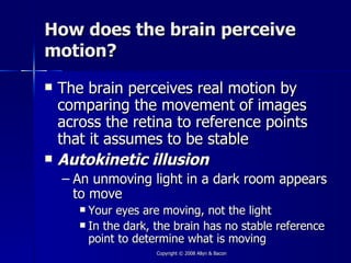How does the brain perceive
motion?
   The brain perceives real motion by
    comparing the movement of images
    across the retina to reference points
    that it assumes to be stable
   Autokinetic illusion
    – An unmoving light in a dark room appears
      to move
        Your eyes are moving, not the light
        In the dark, the brain has no stable reference
         point to determine what is moving
                      Copyright © 2008 Allyn & Bacon
 