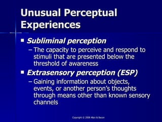 Unusual Perceptual
Experiences
   Subliminal perception
    – The capacity to perceive and respond to
      stimuli that are presented below the
      threshold of awareness
   Extrasensory perception (ESP)
    – Gaining information about objects,
      events, or another person’s thoughts
      through means other than known sensory
      channels

                   Copyright © 2008 Allyn & Bacon
 