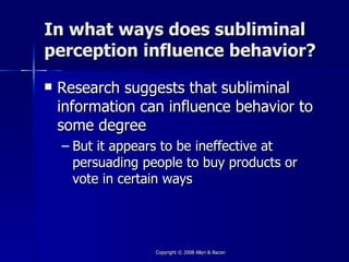 In what ways does subliminal
perception influence behavior?
   Research suggests that subliminal
    information can influence behavior to
    some degree
    – But it appears to be ineffective at
      persuading people to buy products or
      vote in certain ways




                   Copyright © 2008 Allyn & Bacon
 