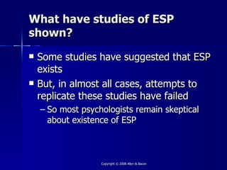 What have studies of ESP
shown?
   Some studies have suggested that ESP
    exists
   But, in almost all cases, attempts to
    replicate these studies have failed
    – So most psychologists remain skeptical
      about existence of ESP



                   Copyright © 2008 Allyn & Bacon
 