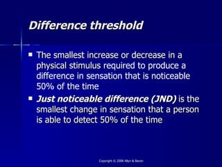 Difference threshold

   The smallest increase or decrease in a
    physical stimulus required to produce a
    difference in sensation that is noticeable
    50% of the time
   Just noticeable difference (JND) is the
    smallest change in sensation that a person
    is able to detect 50% of the time



                    Copyright © 2008 Allyn & Bacon
 