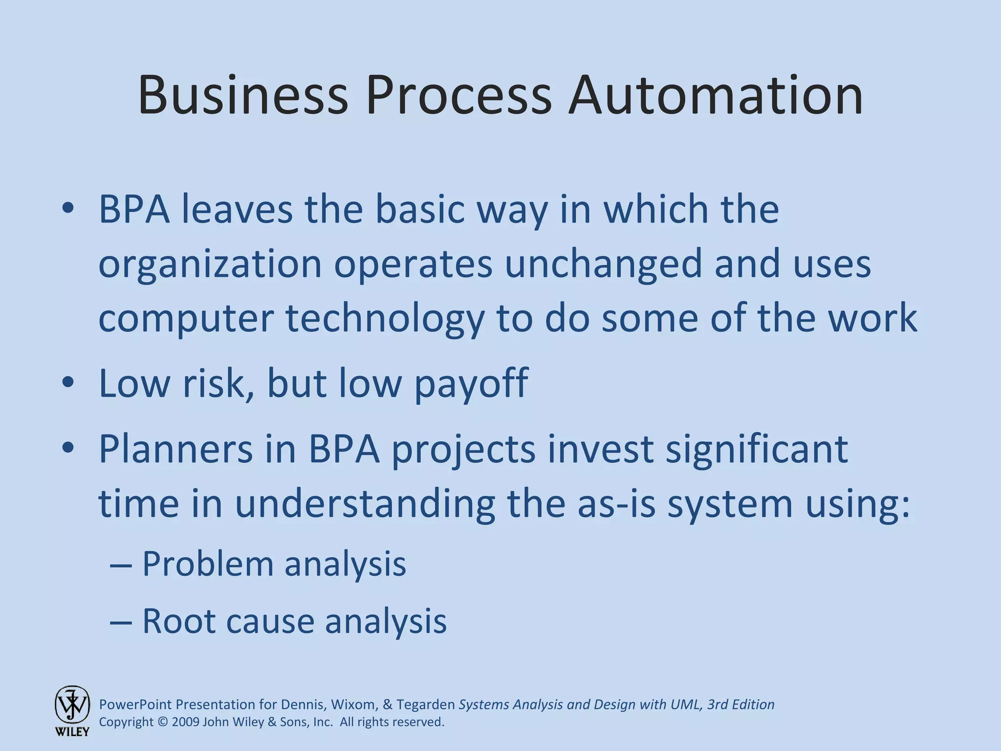 Business Process Automation BPA leaves the basic way in which the organization operates unchanged and uses computer technology to do some of the work Low risk, but low payoff Planners in BPA projects invest significant time in understanding the as-is system using: Problem analysis Root cause analysis 