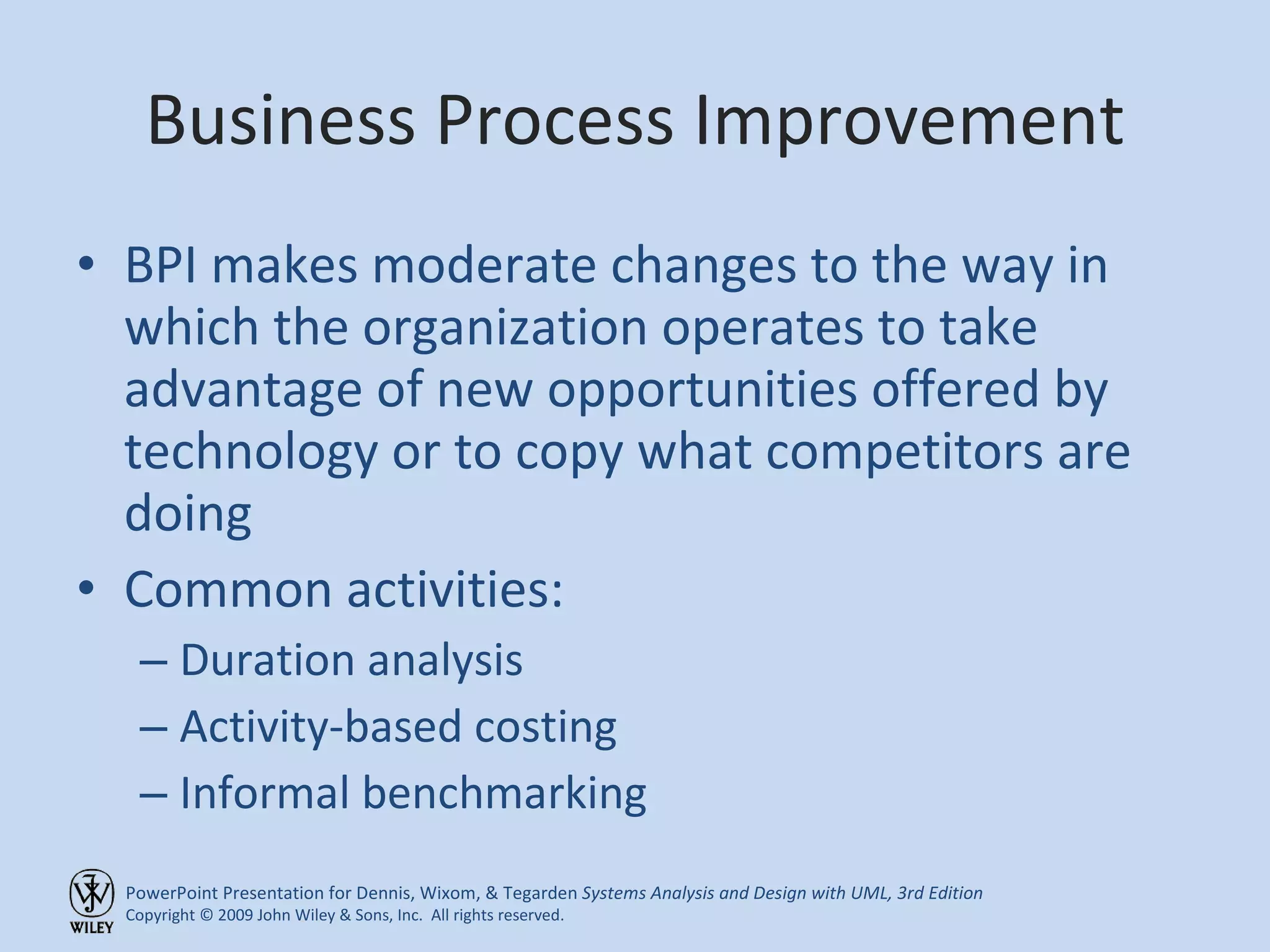 Business Process Improvement BPI makes moderate changes to the way in which the organization operates to take advantage of new opportunities offered by technology or to copy what competitors are doing Common activities: Duration analysis Activity-based costing Informal benchmarking 