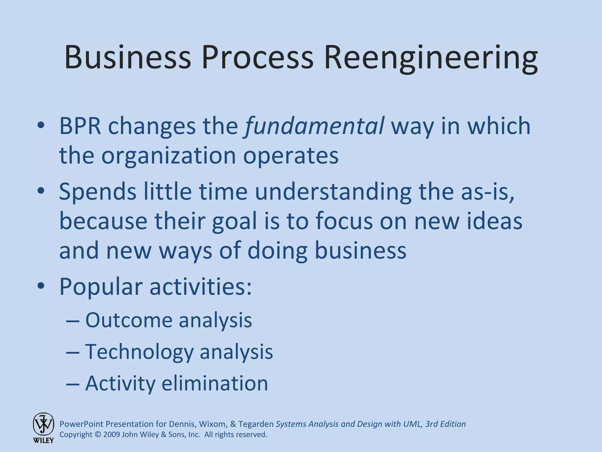 Business Process Reengineering BPR changes the  fundamental  way in which the organization operates Spends little time understanding the as-is, because their goal is to focus on new ideas and new ways of doing business Popular activities: Outcome analysis Technology analysis Activity elimination 