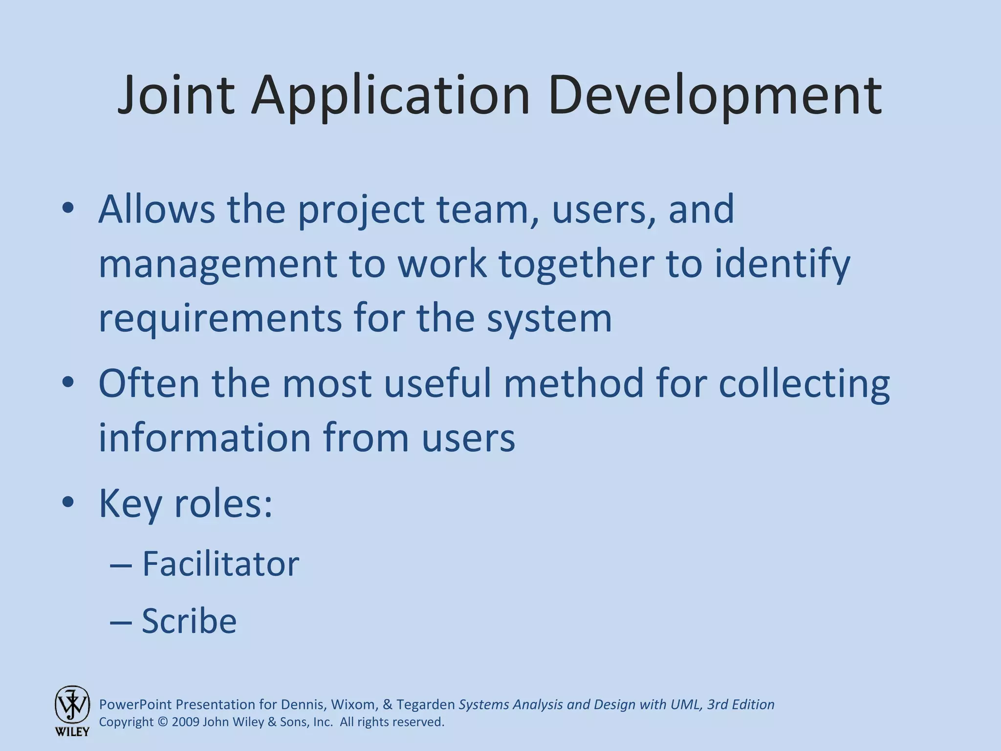 Joint Application Development Allows the project team, users, and management to work together to identify requirements for the system Often the most useful method for collecting information from users Key roles: Facilitator Scribe 