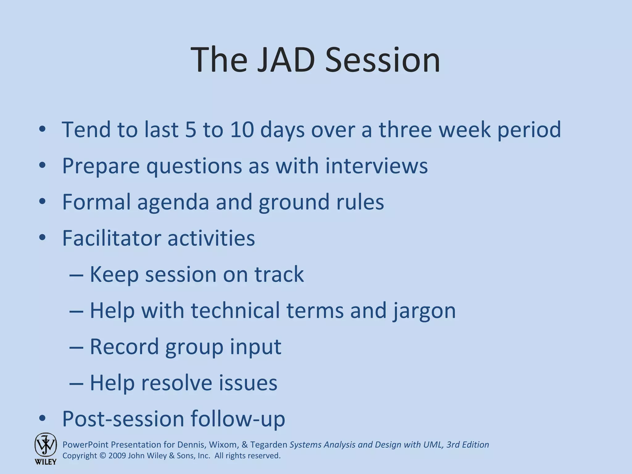 The JAD Session Tend to last 5 to 10 days over a three week period Prepare questions as with interviews Formal agenda and ground rules Facilitator activities Keep session on track Help with technical terms and jargon Record group input Help resolve issues Post-session follow-up 