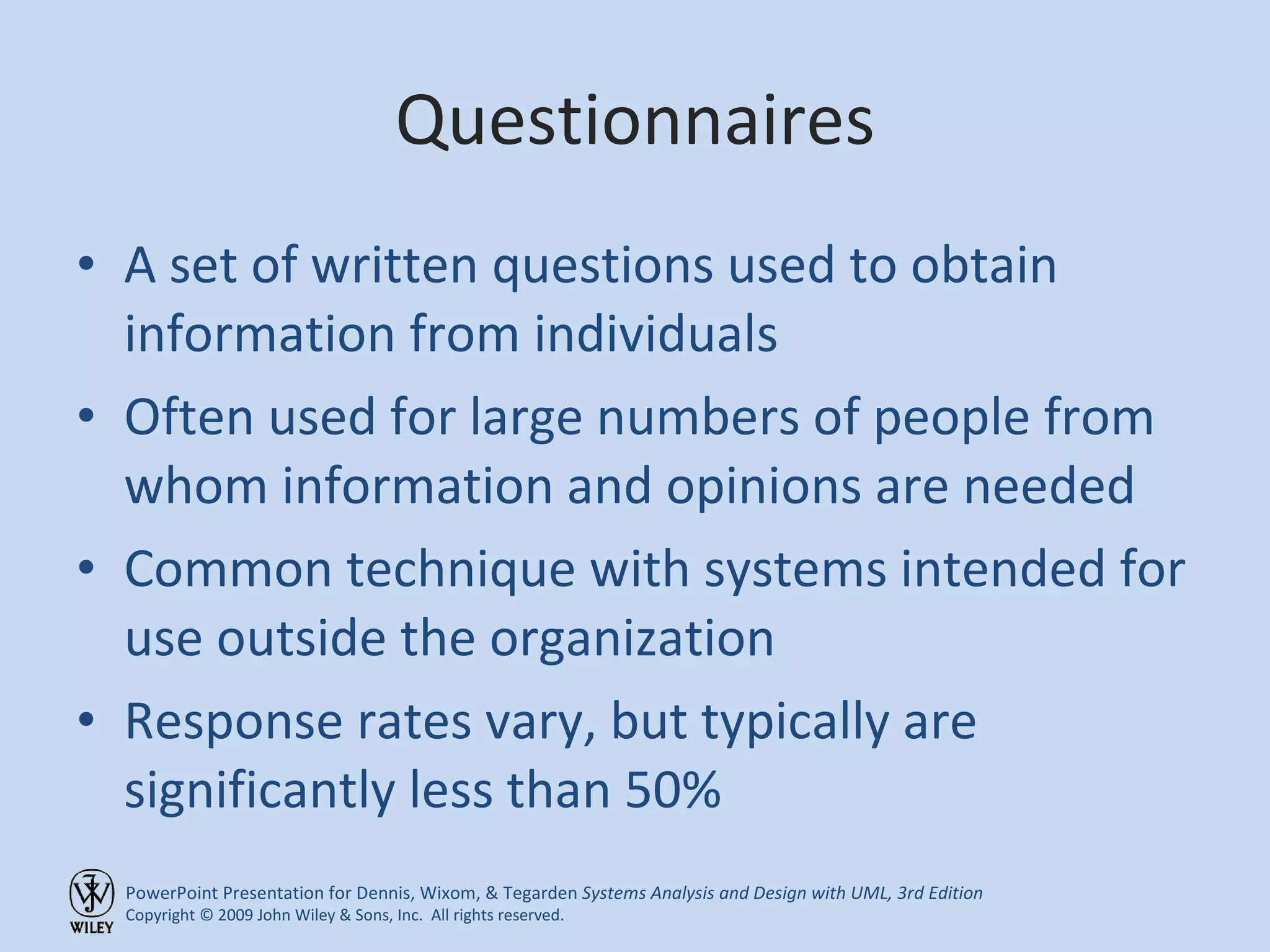 Questionnaires A set of written questions used to obtain information from individuals Often used for large numbers of people from whom information and opinions are needed Common technique with systems intended for use outside the organization Response rates vary, but typically are significantly less than 50% 