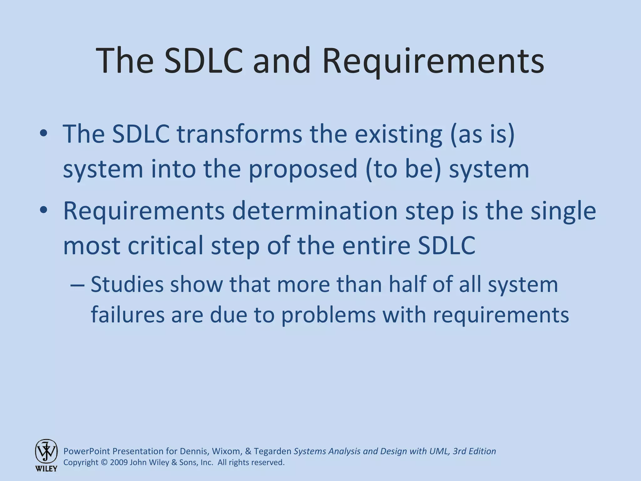 The SDLC and Requirements The SDLC transforms the existing (as is) system into the proposed (to be) system Requirements determination step is the single most critical step of the entire SDLC Studies show that more than half of all system failures are due to problems with requirements 