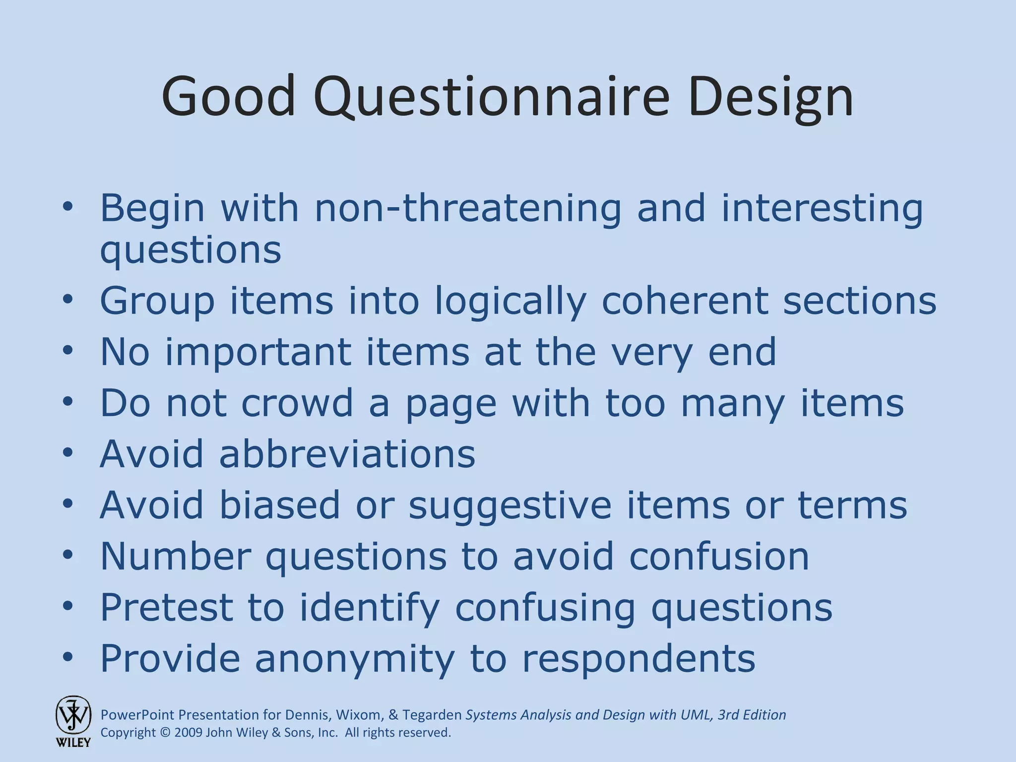 Good Questionnaire Design Begin with non-threatening and interesting questions Group items into logically coherent sections No important items at the very end Do not crowd a page with too many items Avoid abbreviations Avoid biased or suggestive items or terms Number questions to avoid confusion Pretest to identify confusing questions Provide anonymity to respondents 