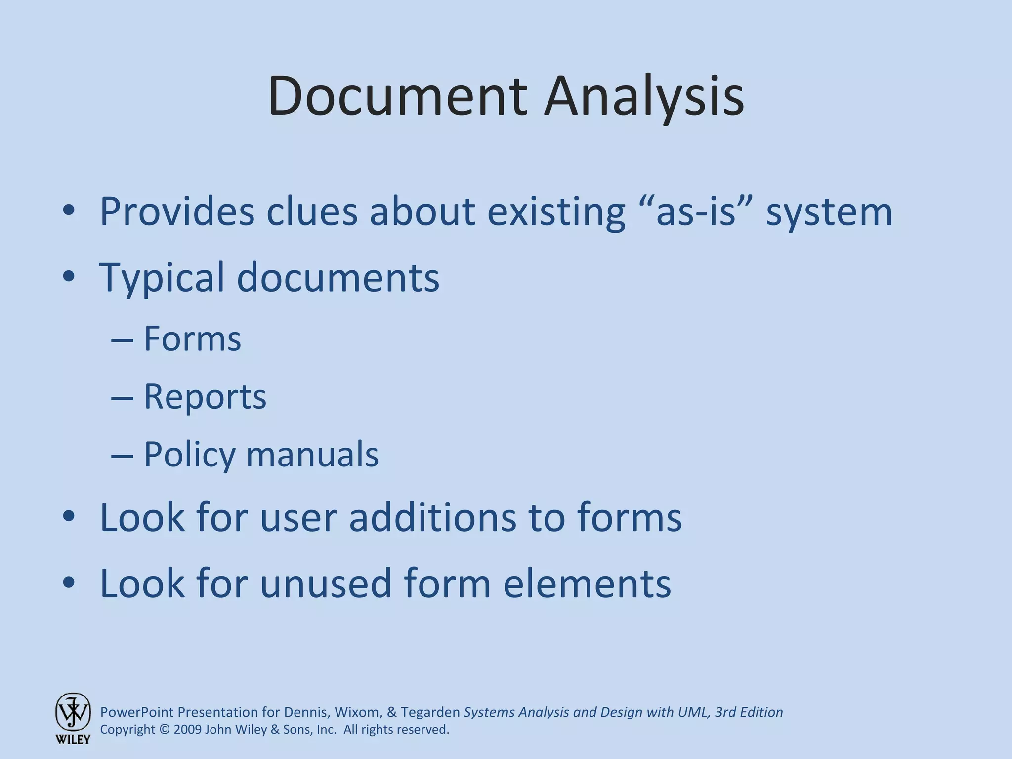 Document Analysis Provides clues about existing “as-is” system Typical documents Forms Reports Policy manuals Look for user additions to forms Look for unused form elements 