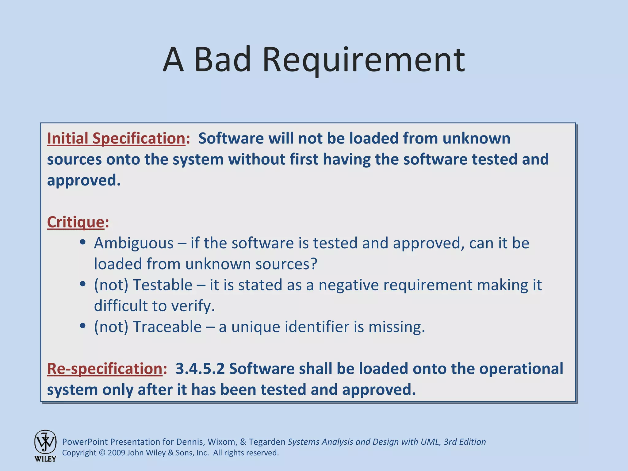 A Bad Requirement Initial Specification :   Software will not be loaded from unknown sources onto the system without first having the software tested and approved. Critique : Ambiguous – if the software is tested and approved, can it be loaded from unknown sources? (not) Testable – it is stated as a negative requirement making it difficult to verify. (not) Traceable – a unique identifier is missing. Re-specification :  3.4.5.2 Software shall be loaded onto the operational system only after it has been tested and approved. 