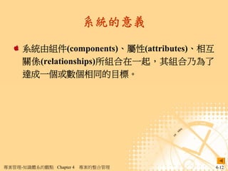 系統的意義

     系統由組件(components)、屬性(attributes)、相互
     關係(relationships)所組合在一起，其組合乃為了
     達成一個或數個相同的目標。




專案管理-知識體系的觀點 Chapter 4   專案的整合管理           4-12
 