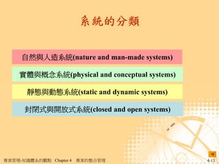 系統的分類

     自然與人造系統(nature and man-made systems)

     實體與概念系統(physical and conceptual systems)

       靜態與動態系統(static and dynamic systems)

      封閉式與開放式系統(closed and open systems)




專案管理-知識體系的觀點 Chapter 4   專案的整合管理                4-13
 