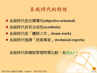 系統時代的特性

     系統時代是目標導向(objective-oriented)
     系統時代具有合成性(synthetic)
     系統時代是「團隊工作」(team-work)
     系統時代強調「技術專家」(technical experts)


     系統時代與傳統管理特質比較，如表4-1。



專案管理-知識體系的觀點 Chapter 4   專案的整合管理       4-14
 
