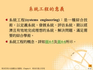 系統工程的意義

     系 統 工 程 (systems engineering) ： 是 一 種 綜合技
     術，以定義系統、發展系統、評估系統，期以經
     濟且有效地完成理想的系統、解決問題、滿足需
     要的綜合學術。
     系統工程的概念，詳如圖4-5及圖4-6所示。




專案管理-知識體系的觀點 Chapter 4   專案的整合管理                 4-16
 