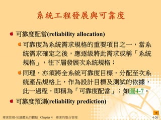 系統工程發展與可靠度

     可靠度配當(reliability allocation)
        可靠度為系統需求規格的重要項目之一，當系
        統需求確定之後，應逐級將此需求或稱「系統
        規格」，往下層發展次系統規格；
        同理，亦須將全系統可靠度目標，分配至次系
        統產品規格上，作為設計目標及測試的依據，
        此一過程，即稱為「可靠度配當」；如圖4-7。
     可靠度預測(reliability prediction)

專案管理-知識體系的觀點 Chapter 4   專案的整合管理     4-20
 