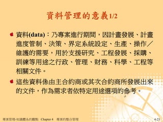 資料管理的意義1/2

     資料(data)：乃專案進行期間，因計畫發展、計畫
     進度管制、決策、界定系統設定、生產、操作／
     維護的需要，用於支援研究、工程發展、採購、
     訓練等用途之行政、管理、財務、科學、工程等
     相關文件。
     這些資料係由主合約商或其次合約商所發展出來
     的文件，作為需求者依特定用途選項的參考。



專案管理-知識體系的觀點 Chapter 4   專案的整合管理   4-23
 