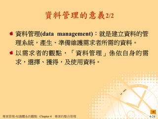 資料管理的意義2/2

     資料管理(data management)：就是建立資料的管
     理系統，產生、準備維護需求者所需的資料。
     以需求者的觀點，「資料管理」係依自身的需
     求，選擇、獲得，及使用資料。




專案管理-知識體系的觀點 Chapter 4   專案的整合管理      4-24
 