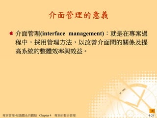介面管理的意義

     介面管理(interface management)：就是在專案過
     程中，採用管理方法，以改善介面間的關係及提
     高系統的整體效率與效益。




專案管理-知識體系的觀點 Chapter 4   專案的整合管理         4-29
 