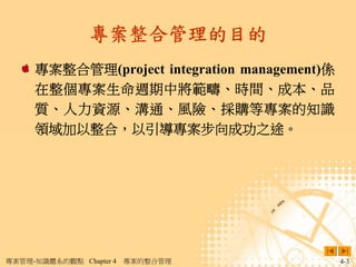 專案整合管理的目的
     專案整合管理(project integration management)係
     在整個專案生命週期中將範疇、時間、成本、品
     質、人力資源、溝通、風險、採購等專案的知識
     領域加以整合，以引導專案步向成功之途。




專案管理-知識體系的觀點 Chapter 4   專案的整合管理               4-3
 