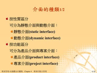介面的種類1/2
     按性質區分
     可分為靜態介面與動態介面：
        靜態介面(static interface)
        動態介面(dynamic interface)
     按功能區分
     可分為產品介面與專案介面：
        產品介面(product interface)
        專案介面(project interface)
專案管理-知識體系的觀點 Chapter 4   專案的整合管理    4-30
 
