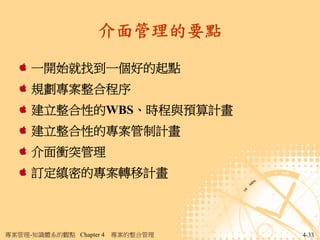 介面管理的要點

     一開始就找到一個好的起點
     規劃專案整合程序
     建立整合性的WBS、時程與預算計畫
     建立整合性的專案管制計畫
     介面衝突管理
     訂定縝密的專案轉移計畫



專案管理-知識體系的觀點 Chapter 4   專案的整合管理   4-33
 