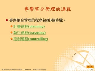 專案整合管理的過程

     專案整合管理的程序包括3個步驟。
        計畫過程(planning)
        執行過程(executing)
        控制過程(controlling)




專案管理-知識體系的觀點 Chapter 4   專案的整合管理   4-4
 