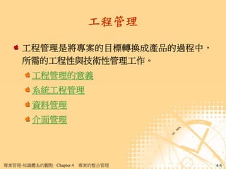 工程管理

     工程管理是將專案的目標轉換成產品的過程中，
     所需的工程性與技術性管理工作。
        工程管理的意義
        系統工程管理
        資料管理
        介面管理




專案管理-知識體系的觀點 Chapter 4   專案的整合管理   4-8
 
